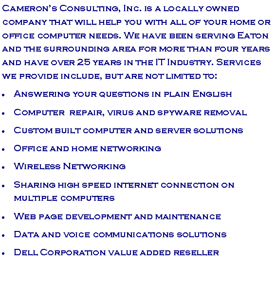 Text Box: Camerons Consulting, Inc. is a locally owned company that will help you with all of your home or office computer needs. We have been serving Eaton and the surrounding area for more than seven years and have over 25 years in the IT Industry. Services we provide include, but are not limited to:Answering your questions in plain EnglishComputer  repair, virus and spyware removalCustom built computer and server solutionsOffice and home networkingWireless Networking Sharing high speed internet connection on multiple computersWeb page development and maintenance Data and voice communications solutionsDell Corporation value added reseller